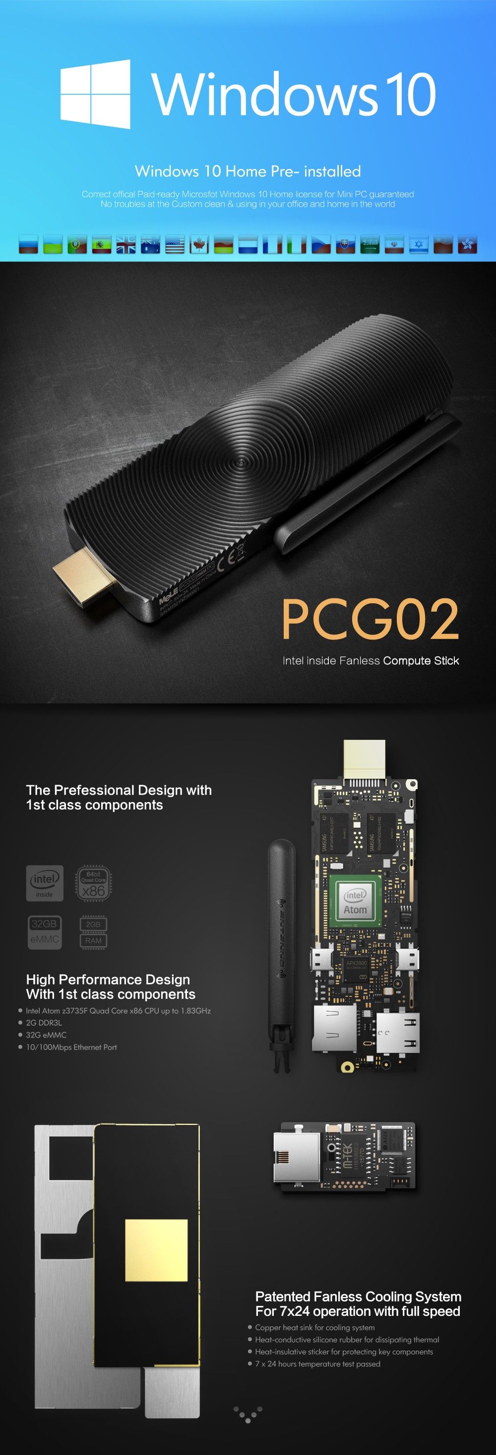 Windows 10 Home Pre- installed Correct offical Paid-ready Microsfot Windows 10 Home license for Mini PC guaranteed No troubles at the Custom clean & using in your office and home in the world PCG02 Intel inside Fanless Compute Stick The Prefessional Design with 1st class components High Performance Design With 1 st class components • Intel Atom z3735F Quad Core x86 CPU up to 1,83GHz • 2G DDR3L	: • 32G eMMC • 10/100Mbps Ethernet Port Patented Fanless Cooling System For 7x24 operation with full speed • Copper heat sink for cooling system • Heat-conductive silicone rubber for dissipating thermal • Heat-insulative sticker for protecting key components • 7 x 24 hours temperature test passed