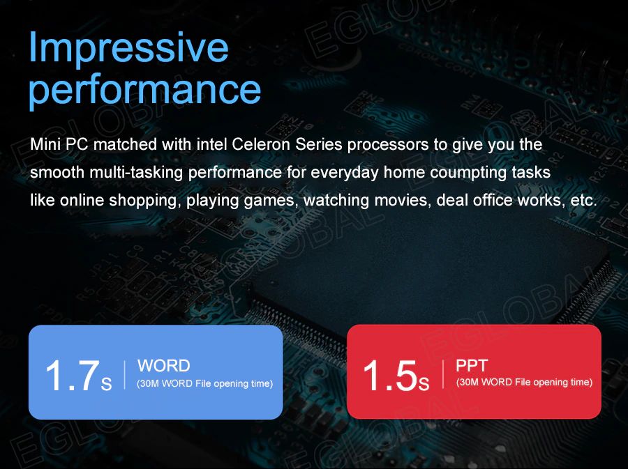 Impressive performance Mini PC matched with intel Celeron Series processors to give you the smooth multi-tasking performance for everyday home computing tasks like online shopping, playing games, watching movies, deal office works, etc. | 1,7 s WORD	(30M WORD File opening time)	1,5s PPT (30M WORD File opening time)